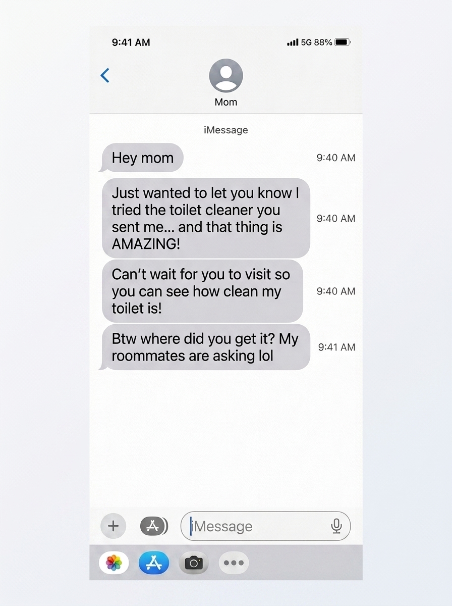iMessage from college son to mom: Just wanted to let you know I tried the toilet cleaner you sent me... and that thing is AMAZING!